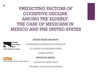 +
PREDICTING FACTORS OF
COGNITIVE DECLINE
AMONG THE ELDERLY:
THE CASE OF MEXICANS IN
MEXICO AND THE UNITED STATES
SILVIA MEJIA-ARANGO
DEPARTAMENTO DE ESTUDIOS DE POBLACION
EL COLEGIO DE LA FRONTERA NORTE
TIJUANA, MEXICO
ROGELIO SAENZ
COLLEGE OF PUBLIC POLICY
UNIVERSITY OF TEXAS IN SAN ANTONIO
 
