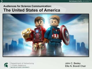 Audiences for Science Communication:
The United States of America
INSERT CAPTAIN AMERICA
AND TONY STARK LEGO
FIGURES HERE
John C. Besley
Ellis N. Brandt Chair
 