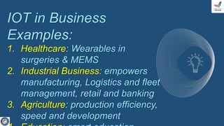 IOT in Business
Examples:
1. Healthcare: Wearables in
surgeries & MEMS
2. Industrial Business: empowers
manufacturing, Logistics and fleet
management, retail and banking
3. Agriculture: production efficiency,
speed and development
 
