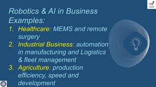 Robotics & AI in Business
Examples:
1. Healthcare: MEMS and remote
surgery
2. Industrial Business: automation
in manufacturing and Logistics
& fleet management
3. Agriculture: production
efficiency, speed and
development
 