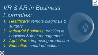 VR & AR in Business
Examples:
1. Healthcare: remote diagnosis &
surgery
2. Industrial Business: tracking in
Logistics & fleet management
3. Agriculture: improving production
4. Education: smart education
 