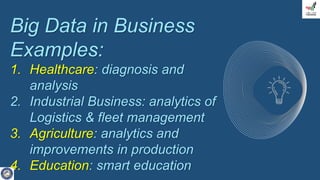 Big Data in Business
Examples:
1. Healthcare: diagnosis and
analysis
2. Industrial Business: analytics of
Logistics & fleet management
3. Agriculture: analytics and
improvements in production
4. Education: smart education
 