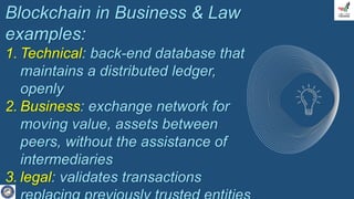 Blockchain in Business & Law
examples:
1. Technical: back-end database that
maintains a distributed ledger,
openly
2. Business: exchange network for
moving value, assets between
peers, without the assistance of
intermediaries
3. legal: validates transactions
 