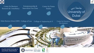 ‫د‬
‫دبي‬ ‫جامعة‬
University of
Dubai
College of Engineering & IT
College of Law
Dubai Business School (DBS)
Entrepreneurship &
Innovation Free Zone
Center for Business
Research & Consultancy
Center for Future
Studies
Center for Executive
Development
 
