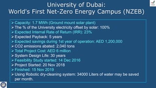 Capacity: 1.7 MWh (Ground mount solar plant)
The % of the University electricity offset by solar: 100%
Expected Internal Rate of Return (IRR): 23%
Expected Payback: 5 years
Expected savings during 1st year of operation: AED 1,200,000
CO2 emissions abated: 2,040 tons
Total Project Cost: AED 6 million
System Design Life: 30 years
Feasibility Study started: 14 Dec 2016
Project Started: 20 Nov 2018
Finished: 15 Nov 2019
Using Robotic dry-cleaning system: 34000 Liters of water may be saved
per month.
University of Dubai:
World's First Net-Zero Energy Campus (NZEB)
 