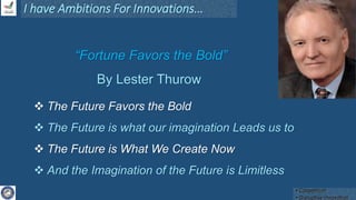 “Fortune Favors the Bold”
By Lester Thurow
I have Ambitions For Innovations…
 The Future Favors the Bold
 The Future is what our imagination Leads us to
 The Future is What We Create Now
 And the Imagination of the Future is Limitless
• Coopetition
• Disruptive Innovation
 