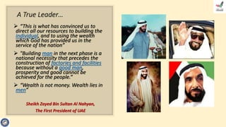 A True Leader…
 “This is what has convinced us to
direct all our resources to building the
individual, and to using the wealth
which God has provided us in the
service of the nation”
 "Building man in the next phase is a
national necessity that precedes the
construction of factories and facilities
because without a good man,
prosperity and good cannot be
achieved for the people.“
 “Wealth is not money. Wealth lies in
men”
Sheikh Zayed Bin Sultan Al Nahyan,
The First President of UAE
 