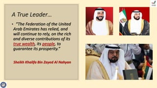 A True Leader…
• “The Federation of the United
Arab Emirates has relied, and
will continue to rely, on the rich
and diverse contributions of its
true wealth, its people, to
guarantee its prosperity.”
Sheikh Khalifa Bin Zayed Al Nahyan
 
