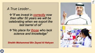 A True Leader…
“If we invest in correctly now
then after 50 years we will be
celebrating when we export the
last barrel of oil”
“No place for those who lack
science and knowledge”
Sheikh Mohammed Bin Zayed Al Nahyan
 