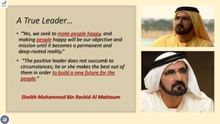 A True Leader…
• “Yes, we seek to make people happy, and
making people happy will be our objective and
mission until it becomes a permanent and
deep-rooted reality.”
• “The positive leader does not succumb to
circumstances; he or she makes the best out of
them in order to build a new future for the
people.”
Sheikh Mohammed Bin Rashid Al Maktoum
 