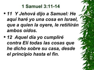 1 Samuel 3:11-14 11  Y Jehová dijo a Samuel: He aquí haré yo una cosa en Israel, que a quien la oyere, le retiñirán ambos oídos.  12  Aquel día yo cumpliré contra Elí todas las cosas que he dicho sobre su casa, desde el principio hasta el fin.  
