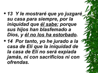 13  Y le mostraré que yo juzgaré su casa para siempre, por la iniquidad que  él sabe ; porque sus hijos han blasfemado a Dios, y  él no los ha estorbado .  14  Por tanto, yo he jurado a la casa de Elí que la iniquidad de la casa de Elí no será expiada jamás, ni con sacrificios ni con ofrendas. 