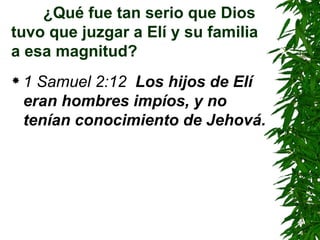 ¿Qué fue tan serio que Dios tuvo que juzgar a Elí y su familia a esa magnitud? 1 Samuel 2:12  Los hijos de Elí eran hombres impíos, y no tenían conocimiento de Jehová. 