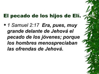 El pecado de los hijos de Elí. 1 Samuel 2:17  Era, pues, muy grande delante de Jehová el pecado de los jóvenes; porque los hombres menospreciaban las ofrendas de Jehová. 