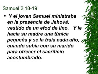 Samuel 2:18-19 Y el joven Samuel ministraba en la presencia de Jehová, vestido de un efod de lino.  Y le hacía su madre una túnica pequeña y se la traía cada año, cuando subía con su marido para ofrecer el sacrificio acostumbrado. 