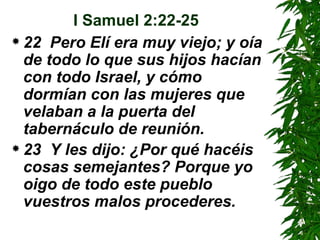 I Samuel 2:22-25 22  Pero Elí era muy viejo; y oía de todo lo que sus hijos hacían con todo Israel, y cómo dormían con las mujeres que velaban a la puerta del tabernáculo de reunión.  23  Y les dijo: ¿Por qué hacéis cosas semejantes? Porque yo oigo de todo este pueblo vuestros malos procederes.   