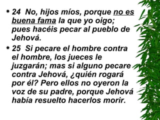 24  No, hijos míos, porque  no es buena fama  la que yo oigo; pues hacéis pecar al pueblo de Jehová.  25  Si pecare el hombre contra el hombre, los jueces le juzgarán; mas si alguno pecare contra Jehová, ¿quién rogará por él? Pero ellos no oyeron la voz de su padre, porque Jehová había resuelto hacerlos morir. 