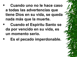 Cuando uno no le hace caso a todas las advertencias que tiene Dios en su vida, se queda nada más que la muerte. Cuando el Espíritu Santo se da por vencido en su vida, es un momento serio. Es el pecado imperdonable. 