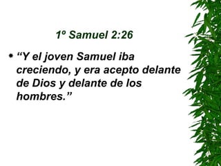 1º Samuel 2:26   “ Y el joven Samuel iba creciendo, y era acepto delante de Dios y delante de los hombres.” 