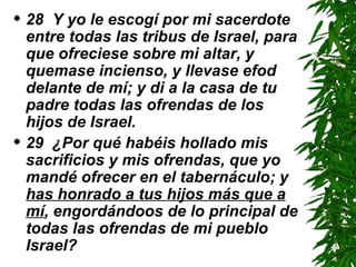 28  Y yo le escogí por mi sacerdote entre todas las tribus de Israel, para que ofreciese sobre mi altar, y quemase incienso, y llevase efod delante de mí; y di a la casa de tu padre todas las ofrendas de los hijos de Israel.  29  ¿Por qué habéis hollado mis sacrificios y mis ofrendas, que yo mandé ofrecer en el tabernáculo; y  has honrado a tus hijos más que a mí , engordándoos de lo principal de todas las ofrendas de mi pueblo Israel?  