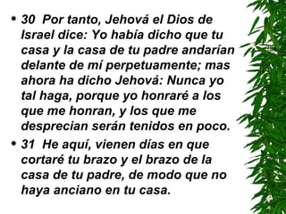 30  Por tanto, Jehová el Dios de Israel dice: Yo había dicho que tu casa y la casa de tu padre andarían delante de mí perpetuamente; mas ahora ha dicho Jehová: Nunca yo tal haga, porque yo honraré a los que me honran, y los que me desprecian serán tenidos en poco.  31  He aquí, vienen días en que cortaré tu brazo y el brazo de la casa de tu padre, de modo que no haya anciano en tu casa. 