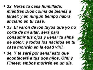 32  Verás tu casa humillada, mientras Dios colma de bienes a Israel; y en ningún tiempo habrá anciano en tu casa. 33  El varón de los tuyos que yo no corte de mi altar, será para consumir tus ojos y llenar tu alma de dolor; y todos los nacidos en tu casa morirán en la edad viril.  34  Y te será por señal esto que acontecerá a tus dos hijos, Ofni y Finees: ambos morirán en un día.  