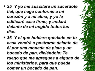 35  Y yo me suscitaré un sacerdote fiel, que haga conforme a mi corazón y a mi alma; y yo le edificaré casa firme, y andará delante de mi ungido todos los días.  36  Y el que hubiere quedado en tu casa vendrá a postrarse delante de él por una moneda de plata y un bocado de pan, diciéndole: Te ruego que me agregues a alguno de los ministerios, para que pueda comer un bocado de pan. 
