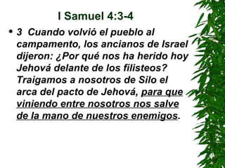 I Samuel 4:3-4 3  Cuando volvió el pueblo al campamento, los ancianos de Israel dijeron: ¿Por qué nos ha herido hoy Jehová delante de los filisteos? Traigamos a nosotros de Silo el arca del pacto de Jehová,  para que viniendo entre nosotros nos salve de la mano de nuestros enemigos .  