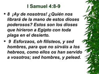I Samuel 4:8-9 8  ¡Ay de nosotros! ¿Quién nos librará de la mano de estos dioses poderosos? Estos son los dioses que hirieron a Egipto con toda plaga en el desierto.  9  Esforzaos, oh filisteos, y sed hombres, para que no sirváis a los hebreos, como ellos os han servido a vosotros; sed hombres, y pelead. 