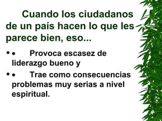 Cuando los ciudadanos de un país hacen lo que les parece bien, eso...          Provoca escasez de liderazgo bueno y          Trae como consecuencias problemas muy serias a nivel espiritual. 
