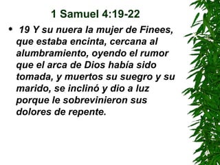 1 Samuel 4:19-22 19 Y su nuera la mujer de Finees, que estaba encinta, cercana al alumbramiento, oyendo el rumor que el arca de Dios había sido tomada, y muertos su suegro y su marido, se inclinó y dio a luz porque le sobrevinieron sus dolores de repente. 