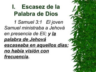 I. Escasez de la Palabra de Dios 1 Samuel 3:1  El joven Samuel ministraba a Jehová en presencia de Elí;  y  la palabra de Jehová escaseaba en aquellos días ;  no había visión con frecuencia . 