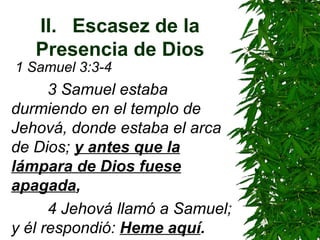 II. Escasez de la Presencia de Dios 1 Samuel 3:3-4   3 Samuel estaba durmiendo en el templo de Jehová, donde estaba el arca de Dios;  y antes que la lámpara de Dios fuese apagada ,   4 Jehová llamó a Samuel; y él respondió:  Heme aquí . 