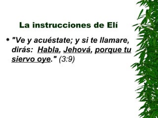 La instrucciones de Elí "Ve y acuéstate; y si te llamare, dirás:  Habla ,  Jehová ,  porque tu siervo oye ."  (3:9) 
