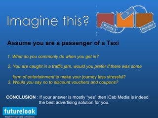 Assume you are a passenger of a Taxi 1. What do you commonly do when you get in? 2. You are caught in a traffic jam, would you prefer if there was some    form of entertainment  to make your journey less stressful? 3. Would you say no to discount vouchers and coupons? CONCLUSION  : If your answer is mostly “yes” then iCab Media is indeed    the best advertising solution for you. Imagine this? 