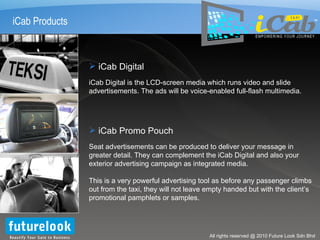 iCab Products iCab Digital iCab Digital is the LCD-screen media which runs video and slide advertisements. The ads will be voice-enabled full-flash multimedia. TM iCab Promo Pouch Seat advertisements can be produced to deliver your message in greater detail. They can complement the iCab Digital and also your exterior advertising campaign as integrated media. This is a very powerful advertising tool as before any passenger climbs out from the taxi, they will not leave empty handed but with the client’s promotional pamphlets or samples. 