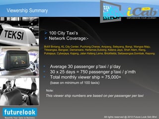Viewership Summary 100 City Taxi’s Network Coverage:- Bukit Bintang, KL City Center, Puchong,Cheras, Ampang, Selayang, Bangi, Wangsa Maju, Titiwangsa, Bangsar, Damansara, Hartamas,Subang, Kelana Jaya, Shah Alam, Klang, Putrajaya, Cyberjaya, Kajang, Jalan Kelang Lama, Brickfields, Setiawangsa,Gombak, Kepong .   This viewer ship numbers are based on per passenger per taxi Note: Average 30 passenger p’taxi / p’day 30 x 25 days = 750 passenger p’taxi / p’mth Total monthly viewer ship = 75,000+ (base on minimum of 100 taxis) TM 