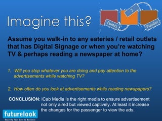 Assume you walk-in to any eateries / retail outlets that has Digital Signage or when you’re watching TV & perhaps reading a newspaper at home? Will you stop whatever you are doing and pay attention to the  advertisements while watching TV?  CONCLUSION : iCab Media is the right media to ensure advertisement    not only aired but viewed captively. At least it increase the changes for the passenger to view the ads. Imagine this? 2.  How often do you look at advertisements while reading newspapers? 