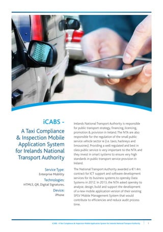iCABS - A Taxi Compliance & Inspection Mobile Application System for Irelands National Transport Authority 1
Service Type:
Enterprise Mobility
Technologies:
HTML5, QR, Digital Signatures,
Device:
iPhone
Irelands National Transport Authority is responsible
for public transport strategy, financing, licencing,
promotion & provision in Ireland.The NTA are also
responsible for the regulation of the small public
service vehicle sector ie (i.e. taxis, hackneys and
limousines). Providing a well regulated and best in
class public service is very important to the NTA and
they invest in smart systems to ensure very high
standards in public transport service provision in
Ireland.
The National Transport Authority awarded a €1.4m
contract for ICT support and software development
services for its business systems to opensky Data
Systems in 2012. In 2013, the NTA asked opensky to
analyse, design, build and support the development
of a new mobile application version of their existing
SPSV Mobile Management System that would
contribute to efficiencies and reduce audit process
time.
iCABS -
A Taxi Compliance
& Inspection Mobile
Application System
for Irelands National
Transport Authority
 