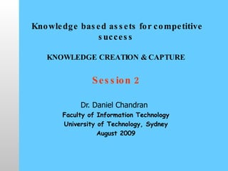   Knowledge based assets for competitive success   KNOWLEDGE CREATION & CAPTURE Session 2 Dr. Daniel Chandran   Faculty of Information Technology University of Technology, Sydney August 2009 