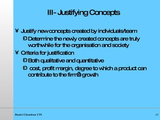 III- Justifying Concepts Justify new concepts created by individuals/team Determine the newly created concepts are truly worthwhile for the organisation and society Criteria for justification Both qualitative and quantitative cost, profit margin, degree to which a product can contribute to the firm’s growth 