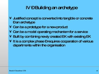 IV – Building an archetype Justified concept is converted into tangible or concrete – an archetype Can be a prototype for a new product Can be a model operating mechanism for a service Built by combining newly created EK with existing EK It is a complex phase – requires cooperation of various departments within the organisation  