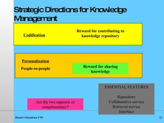 Strategic Directions for Knowledge Management Codification Personalization People-to-people Are the two opposite or complimentary? Reward for contributing to knowledge repository Reward for sharing knowledge ESSENTIAL FEATURES Repository Collaborative service Retrieval service Interface 