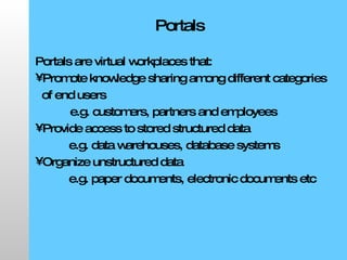 Portals Portals are virtual workplaces that: Promote knowledge sharing among different categories of end users  e.g. customers, partners and employees Provide access to stored structured data  e.g. data warehouses, database systems Organize unstructured data e.g. paper documents, electronic documents etc 