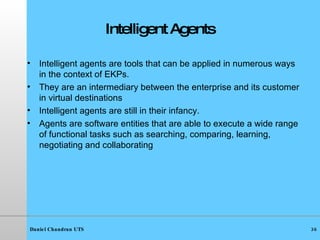 Intelligent   Agents Intelligent agents are tools that can be applied in numerous ways in the context of EKPs. They are an intermediary between the enterprise and its customer in virtual destinations Intelligent agents are still in their infancy. Agents are software entities that are able to execute a wide range of functional tasks such as searching, comparing, learning, negotiating and collaborating 