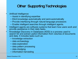 Other  Supporting Technologies Artificial Intelligence Assist in identifying expertise Elicit knowledge automatically and semi-automatically Provide interfacing through natural language processors Enable intelligent searches through intelligent agents. Intelligent agents   are software systems that learn how users work and provide assistance in their daily tasks. Knowledge Discovery in Databases (KDD) is a process used to search for and extract useful information from volumes of documents and data. It includes tasks such as: knowledge extraction data archaeology data exploration data pattern processing data dredging information harvesting 