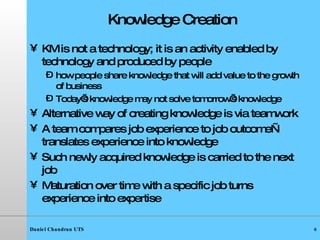 Knowledge Creation KM is not a technology; it is an activity enabled by technology and produced by people how people share knowledge that will add value to the growth of business Today’s knowledge may not solve tomorrow’s knowledge Alternative way of creating knowledge is via teamwork A team compares job experience to job outcome—translates experience into knowledge Such newly acquired knowledge is carried to the next job Maturation over time with a specific job turns experience into expertise 