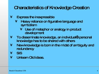 Characteristics of Knowledge Creation Express the inexpressible Heavy reliance on figurative language and symbolism  Use of metaphor or analogy in product development  To disseminate knowledge, an individual’s personal knowledge has to be shared with others New knowledge is born in the midst of ambiguity and redundancy SIS Unlearn Old ideas. 