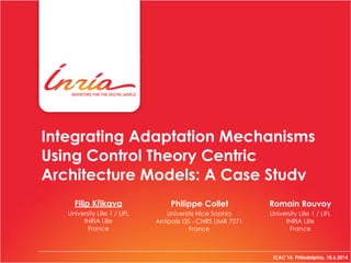 Integrating Adaptation Mechanisms
Using Control Theory Centric
Architecture Models: A Case Study
ICAC’14, Philadelphia, 18.6.2014
Philippe Collet Romain Rouvoy
University Lille 1 / LIFL 
INRIA Lille 
France
Université Nice Sophia
Antipolis I3S - CNRS UMR 7271 
France
University Lille 1 / LIFL 
INRIA Lille 
France
Filip Křikava
 