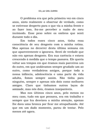 ICA, por GAEL GUERRA
[ 10 ]
O problema era que pela primeira vez em cinco
anos, sinto realmente o observar de verdade, como
se estivesse desperto para o que via a minha frente e
ao fazer isso, fez-me perceber a razão de meu
incômodo. Esse peso sobre os ombros que senti
durante todo o dia.
Em todos esses cinco anos, tinha essa
consciência de seu desgosto com a minha rotina.
Mas apenas no decorrer desta última semana em
que aparentemente o ignorava. Senti de verdade que
não era apenas desgosto. Era sua carência e estava
crescendo à medida que o tempo passava. Ele queria
voltar aos tempos em que éramos mais parceiros um
do outro, em que andávamos sempre grudado um ao
outro, como verdadeiros amigos, porque toda a
nossa infância, adolescência e uma parte da vida
adulta, fomos sempre assim. Não tinha para
ninguém, sempre e apenas nós dois como melhores
amigos. Claro que tinhamos outros laços de
amizade, mas nós dois, éramos inseparáveis.
Mas nos últimos cinco anos, pelo menos no
meu caso, tudo em que pensava, era em trabalho e
sempre que Ica desviava a minha atenção, apenas
lhe dava uma bronca por ficar me atrapalhando. Até
que em um dado momento, parou de tentar. Pelo
menos até agora.
 
